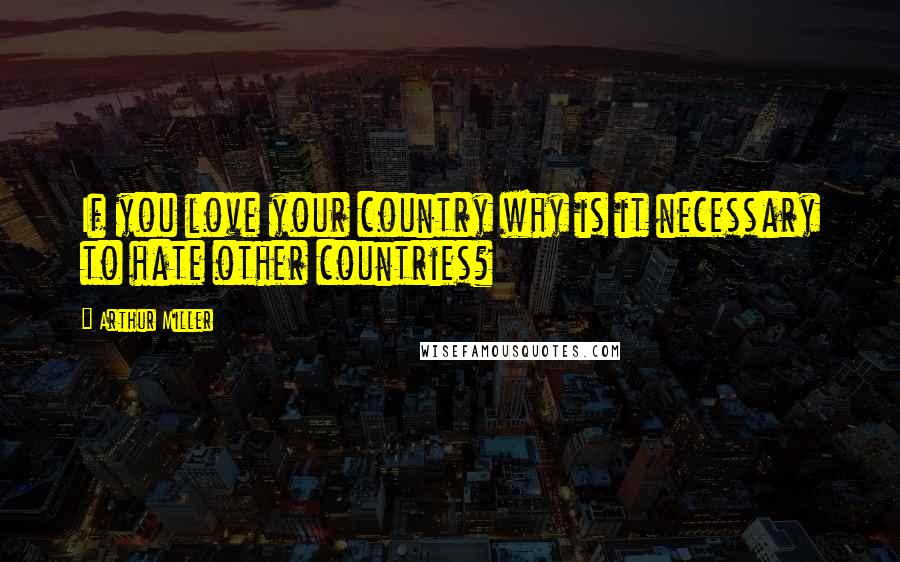 Arthur Miller Quotes: If you love your country why is it necessary to hate other countries?