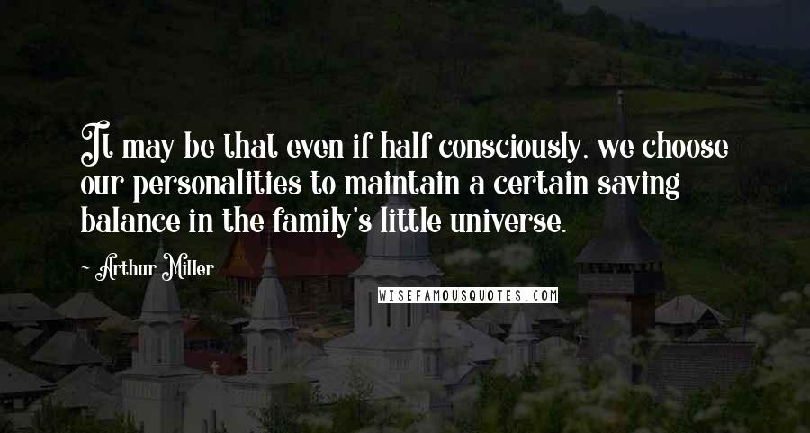 Arthur Miller Quotes: It may be that even if half consciously, we choose our personalities to maintain a certain saving balance in the family's little universe.