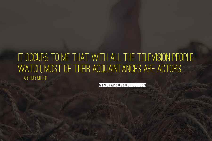 Arthur Miller Quotes: It occurs to me that with all the television people watch, most of their acquaintances are actors.
