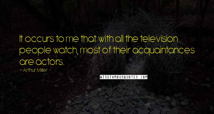 Arthur Miller Quotes: It occurs to me that with all the television people watch, most of their acquaintances are actors.