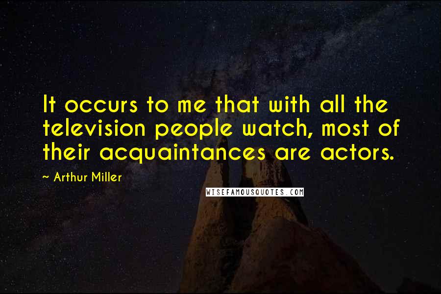 Arthur Miller Quotes: It occurs to me that with all the television people watch, most of their acquaintances are actors.