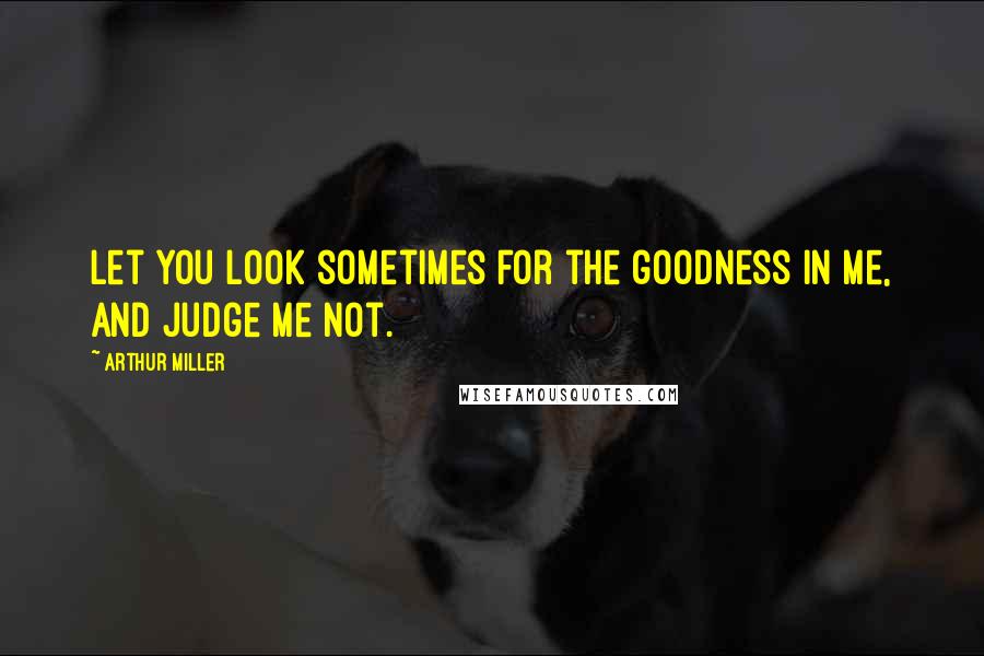 Arthur Miller Quotes: Let you look sometimes for the goodness in me, and judge me not.
