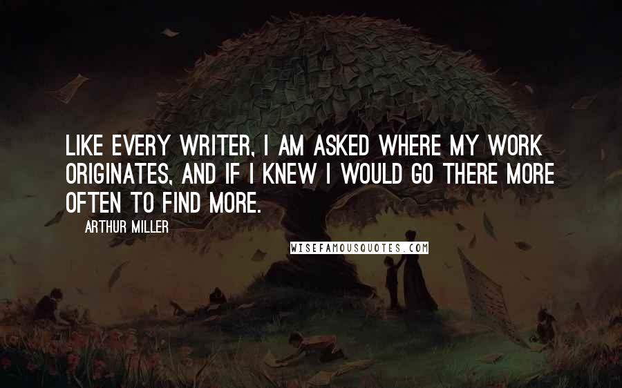 Arthur Miller Quotes: Like every writer, I am asked where my work originates, and if I knew I would go there more often to find more.