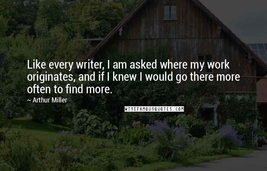 Arthur Miller Quotes: Like every writer, I am asked where my work originates, and if I knew I would go there more often to find more.