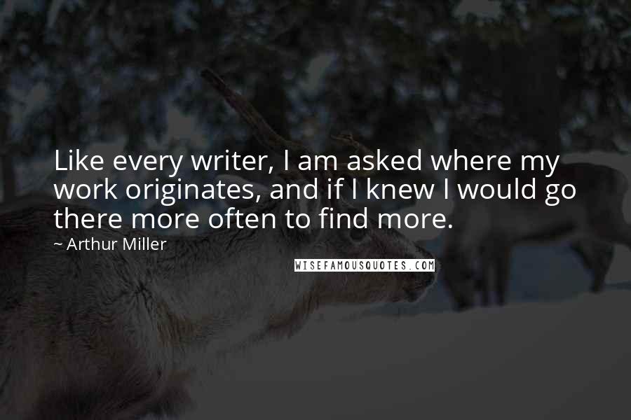 Arthur Miller Quotes: Like every writer, I am asked where my work originates, and if I knew I would go there more often to find more.