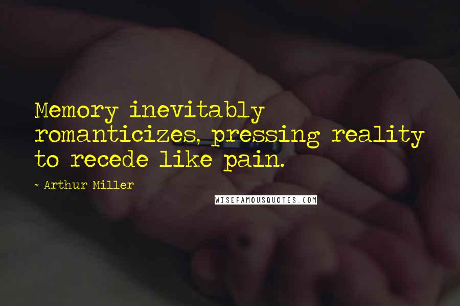 Arthur Miller Quotes: Memory inevitably romanticizes, pressing reality to recede like pain.