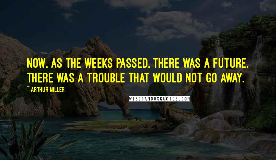 Arthur Miller Quotes: Now, as the weeks passed, there was a future, there was a trouble that would not go away.