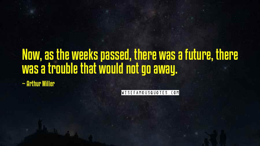 Arthur Miller Quotes: Now, as the weeks passed, there was a future, there was a trouble that would not go away.