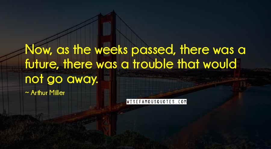 Arthur Miller Quotes: Now, as the weeks passed, there was a future, there was a trouble that would not go away.