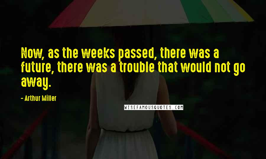 Arthur Miller Quotes: Now, as the weeks passed, there was a future, there was a trouble that would not go away.