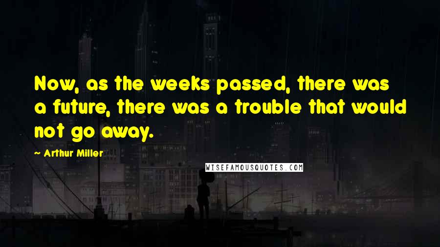 Arthur Miller Quotes: Now, as the weeks passed, there was a future, there was a trouble that would not go away.