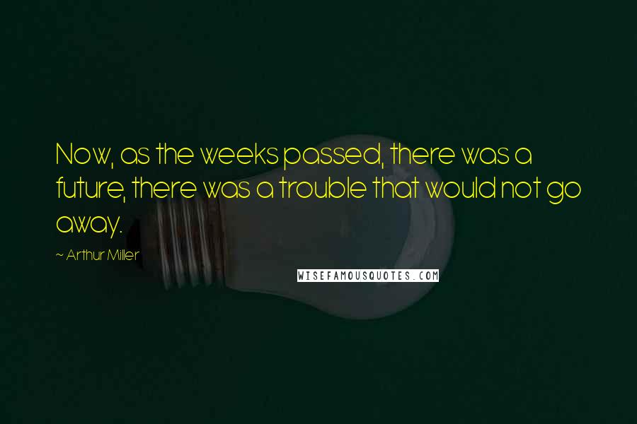 Arthur Miller Quotes: Now, as the weeks passed, there was a future, there was a trouble that would not go away.