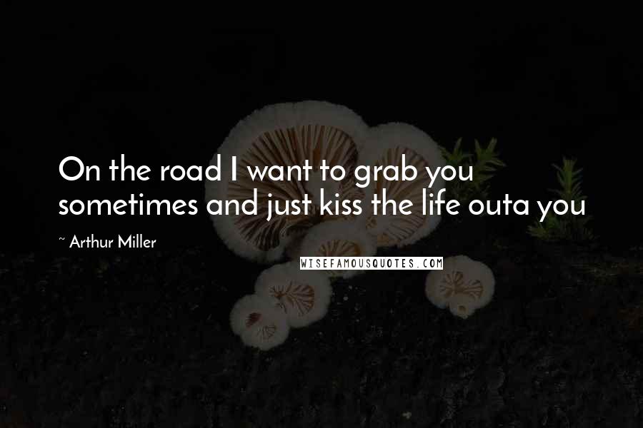 Arthur Miller Quotes: On the road I want to grab you sometimes and just kiss the life outa you