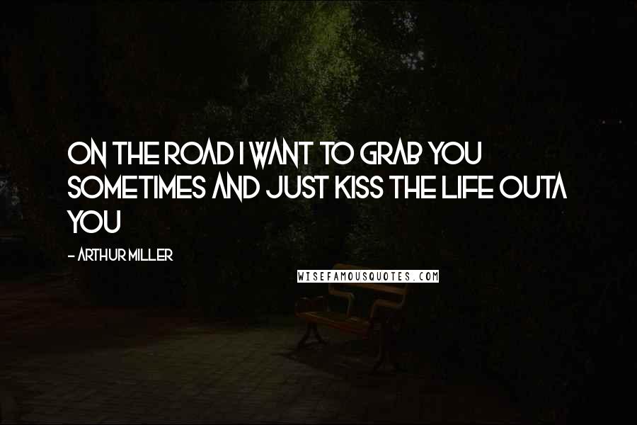 Arthur Miller Quotes: On the road I want to grab you sometimes and just kiss the life outa you