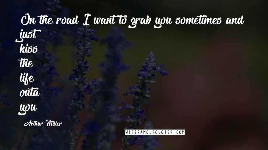 Arthur Miller Quotes: On the road I want to grab you sometimes and just kiss the life outa you