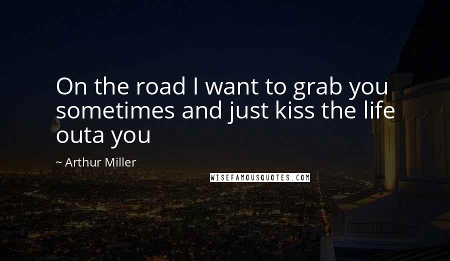 Arthur Miller Quotes: On the road I want to grab you sometimes and just kiss the life outa you