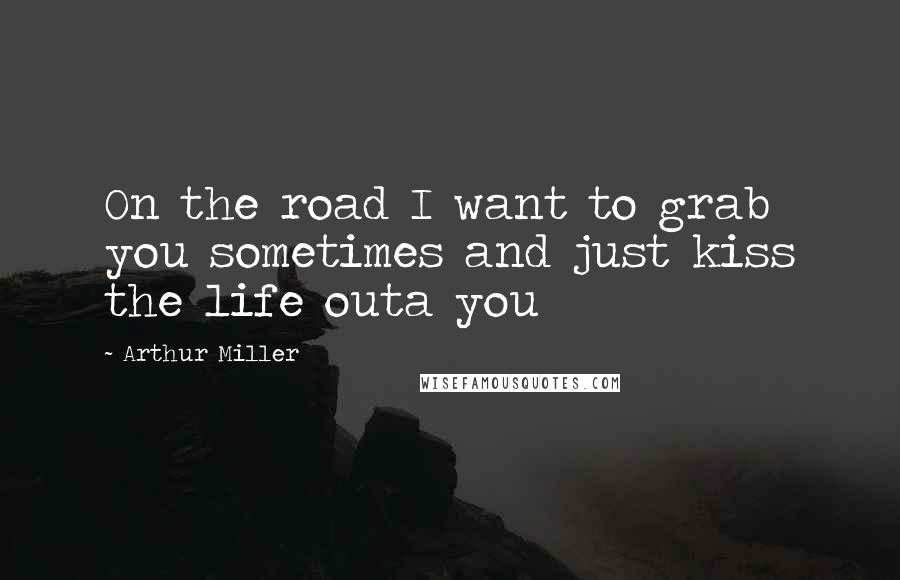 Arthur Miller Quotes: On the road I want to grab you sometimes and just kiss the life outa you