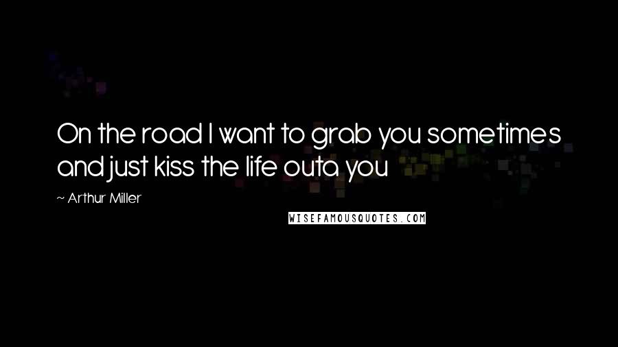 Arthur Miller Quotes: On the road I want to grab you sometimes and just kiss the life outa you