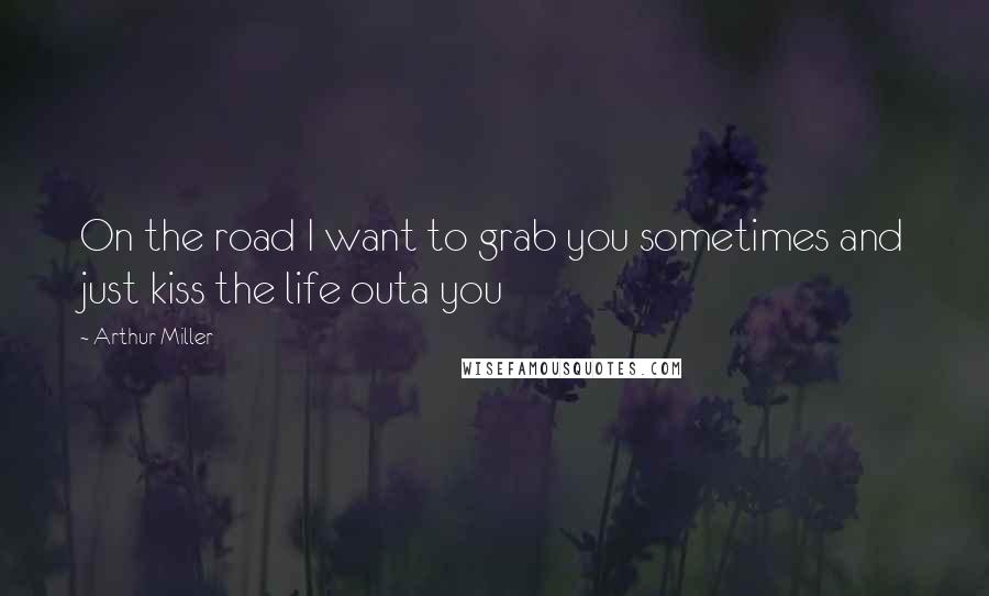 Arthur Miller Quotes: On the road I want to grab you sometimes and just kiss the life outa you