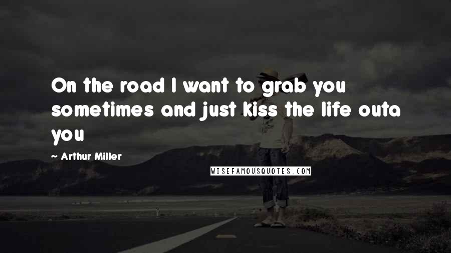 Arthur Miller Quotes: On the road I want to grab you sometimes and just kiss the life outa you