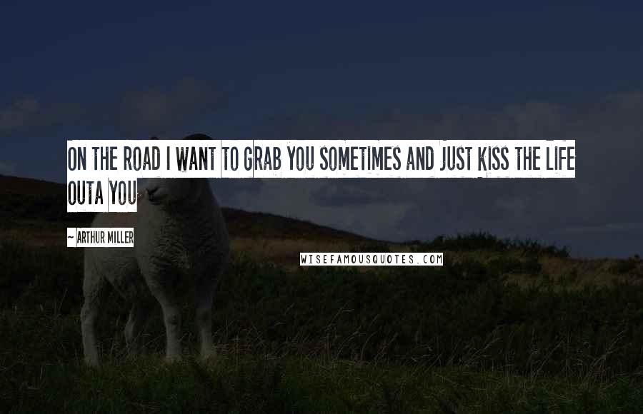 Arthur Miller Quotes: On the road I want to grab you sometimes and just kiss the life outa you