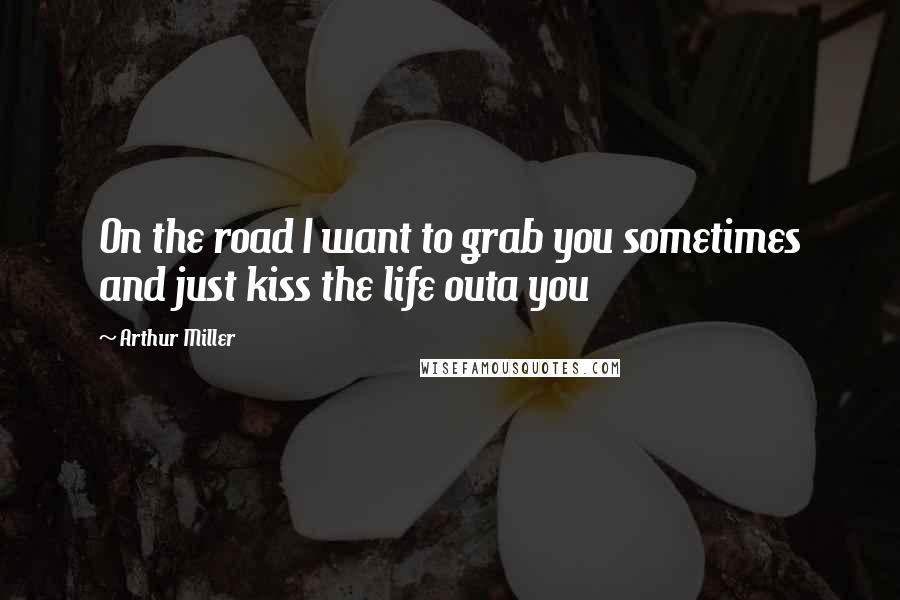 Arthur Miller Quotes: On the road I want to grab you sometimes and just kiss the life outa you