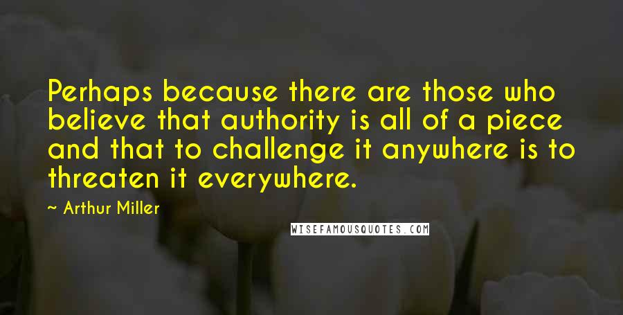 Arthur Miller Quotes: Perhaps because there are those who believe that authority is all of a piece and that to challenge it anywhere is to threaten it everywhere.