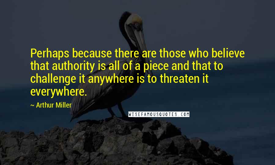 Arthur Miller Quotes: Perhaps because there are those who believe that authority is all of a piece and that to challenge it anywhere is to threaten it everywhere.