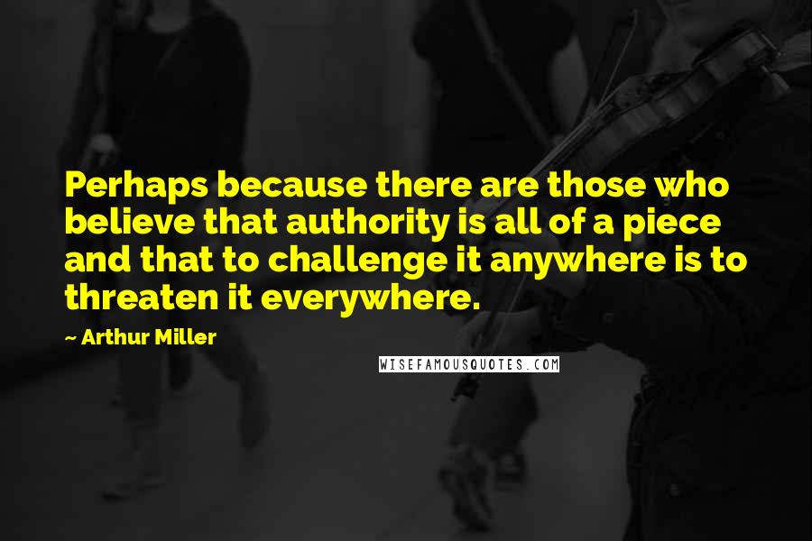 Arthur Miller Quotes: Perhaps because there are those who believe that authority is all of a piece and that to challenge it anywhere is to threaten it everywhere.