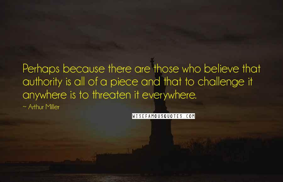 Arthur Miller Quotes: Perhaps because there are those who believe that authority is all of a piece and that to challenge it anywhere is to threaten it everywhere.