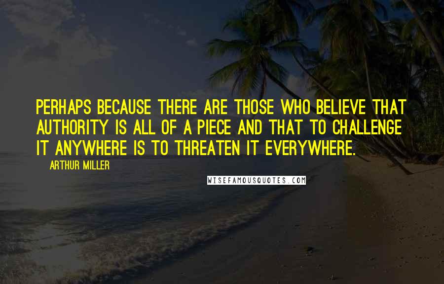 Arthur Miller Quotes: Perhaps because there are those who believe that authority is all of a piece and that to challenge it anywhere is to threaten it everywhere.