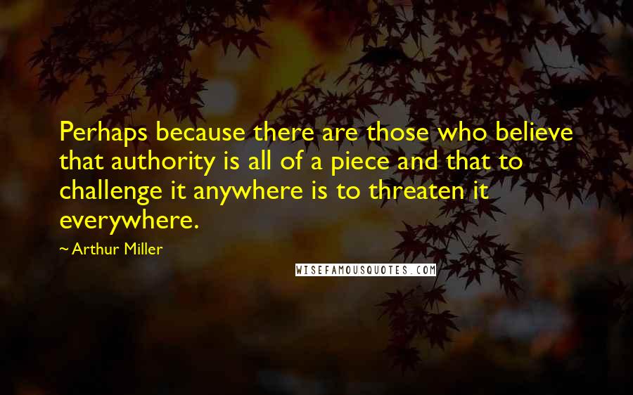 Arthur Miller Quotes: Perhaps because there are those who believe that authority is all of a piece and that to challenge it anywhere is to threaten it everywhere.