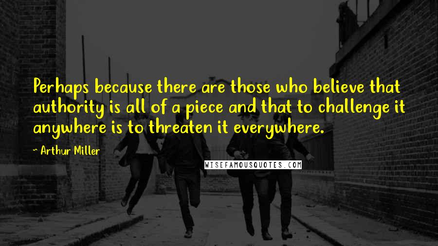 Arthur Miller Quotes: Perhaps because there are those who believe that authority is all of a piece and that to challenge it anywhere is to threaten it everywhere.