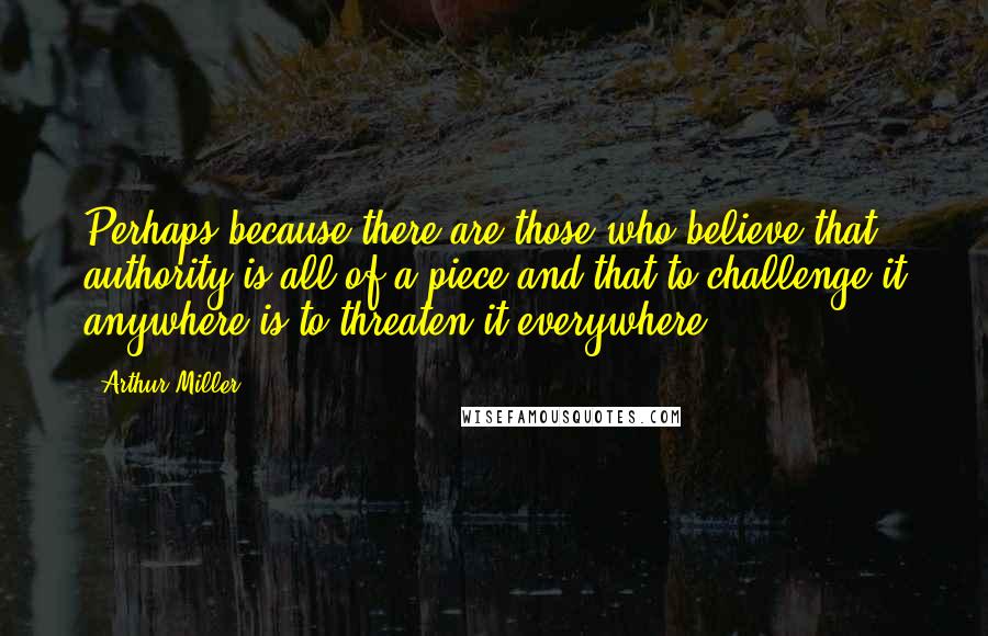 Arthur Miller Quotes: Perhaps because there are those who believe that authority is all of a piece and that to challenge it anywhere is to threaten it everywhere.