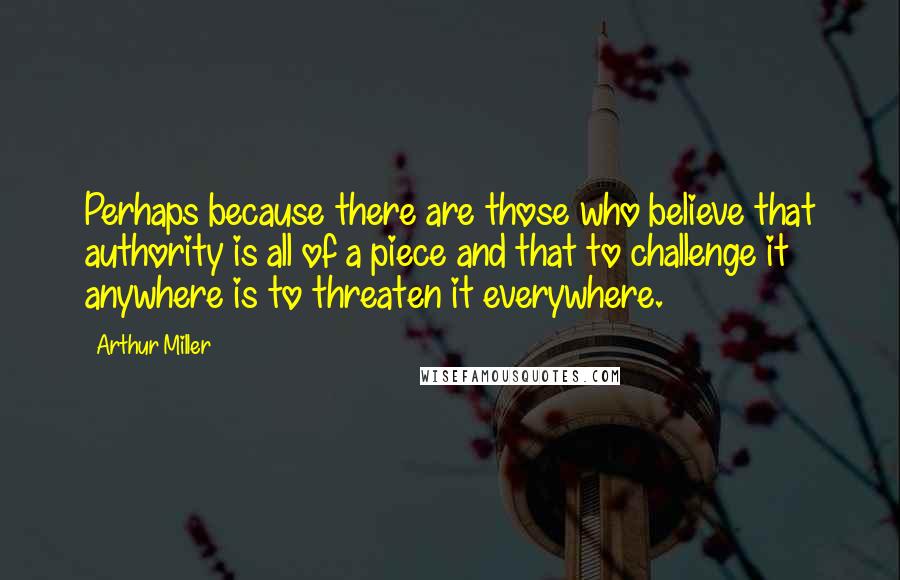 Arthur Miller Quotes: Perhaps because there are those who believe that authority is all of a piece and that to challenge it anywhere is to threaten it everywhere.