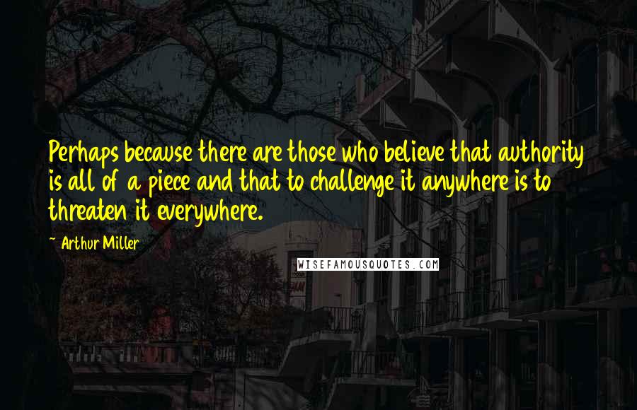 Arthur Miller Quotes: Perhaps because there are those who believe that authority is all of a piece and that to challenge it anywhere is to threaten it everywhere.