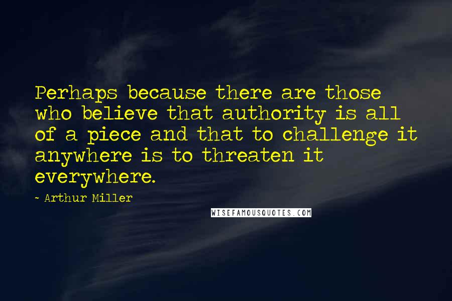 Arthur Miller Quotes: Perhaps because there are those who believe that authority is all of a piece and that to challenge it anywhere is to threaten it everywhere.