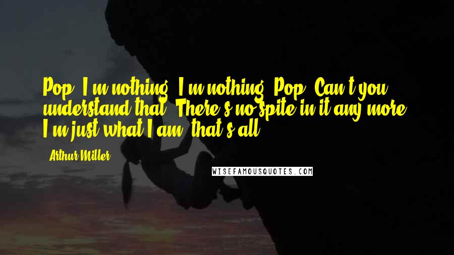 Arthur Miller Quotes: Pop, I'm nothing! I'm nothing, Pop. Can't you understand that? There's no spite in it any more. I'm just what I am, that's all.
