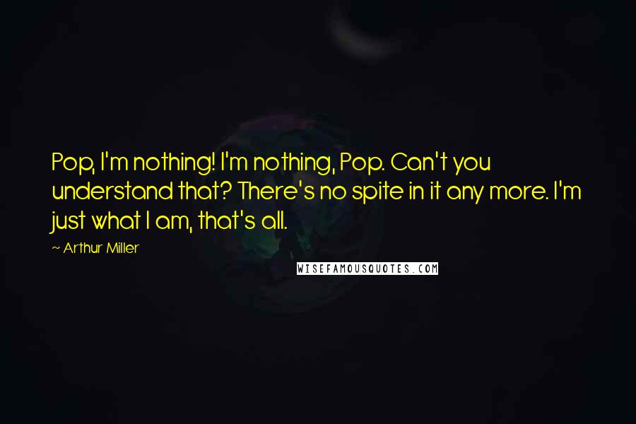 Arthur Miller Quotes: Pop, I'm nothing! I'm nothing, Pop. Can't you understand that? There's no spite in it any more. I'm just what I am, that's all.