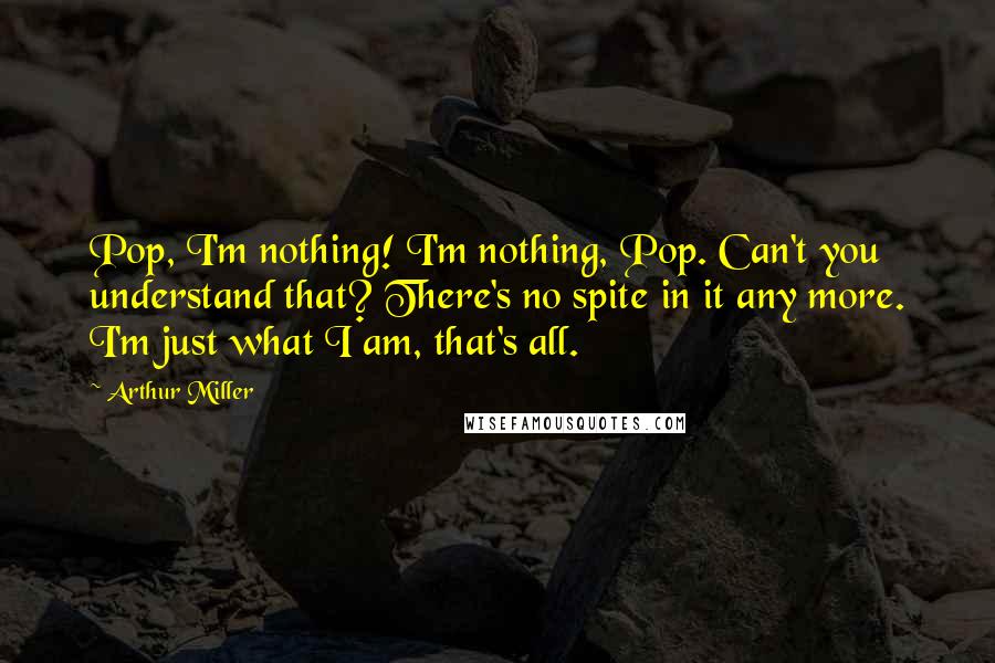 Arthur Miller Quotes: Pop, I'm nothing! I'm nothing, Pop. Can't you understand that? There's no spite in it any more. I'm just what I am, that's all.