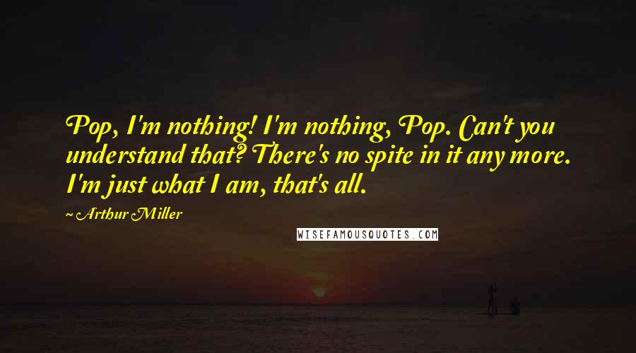 Arthur Miller Quotes: Pop, I'm nothing! I'm nothing, Pop. Can't you understand that? There's no spite in it any more. I'm just what I am, that's all.
