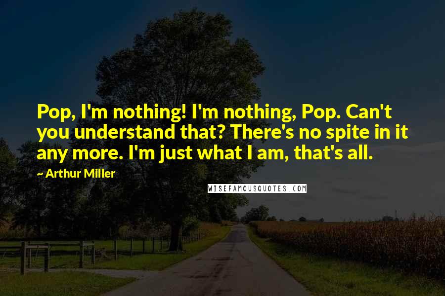 Arthur Miller Quotes: Pop, I'm nothing! I'm nothing, Pop. Can't you understand that? There's no spite in it any more. I'm just what I am, that's all.