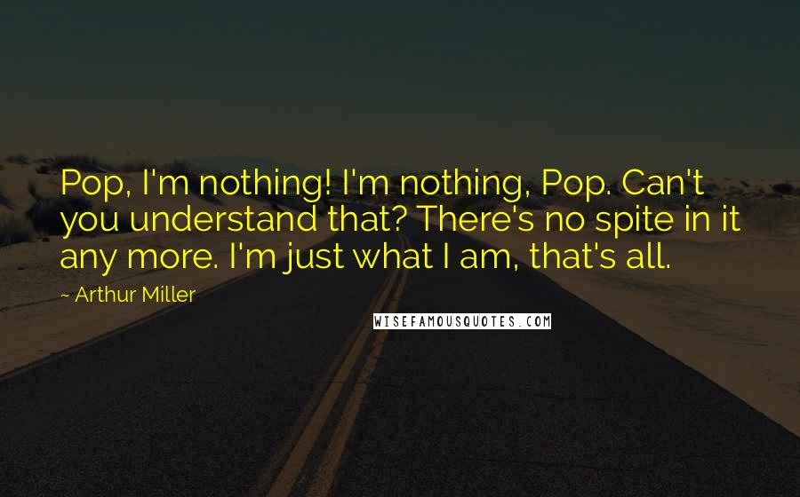 Arthur Miller Quotes: Pop, I'm nothing! I'm nothing, Pop. Can't you understand that? There's no spite in it any more. I'm just what I am, that's all.