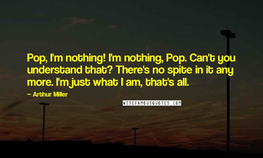 Arthur Miller Quotes: Pop, I'm nothing! I'm nothing, Pop. Can't you understand that? There's no spite in it any more. I'm just what I am, that's all.