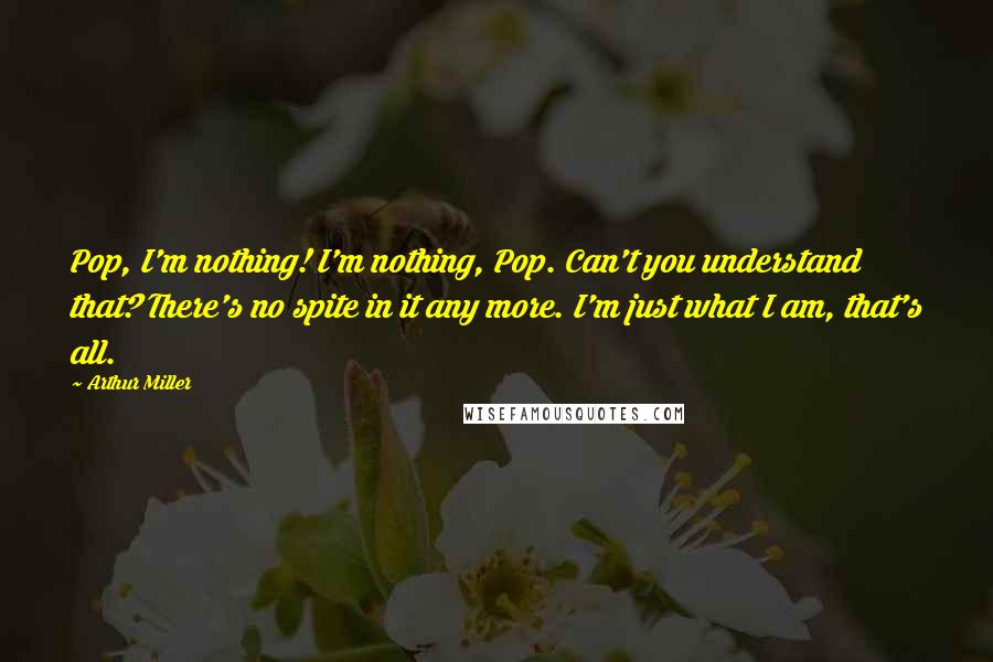Arthur Miller Quotes: Pop, I'm nothing! I'm nothing, Pop. Can't you understand that? There's no spite in it any more. I'm just what I am, that's all.
