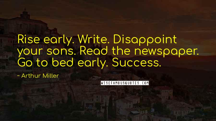 Arthur Miller Quotes: Rise early. Write. Disappoint your sons. Read the newspaper. Go to bed early. Success.