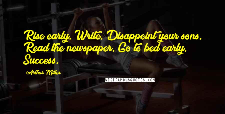 Arthur Miller Quotes: Rise early. Write. Disappoint your sons. Read the newspaper. Go to bed early. Success.