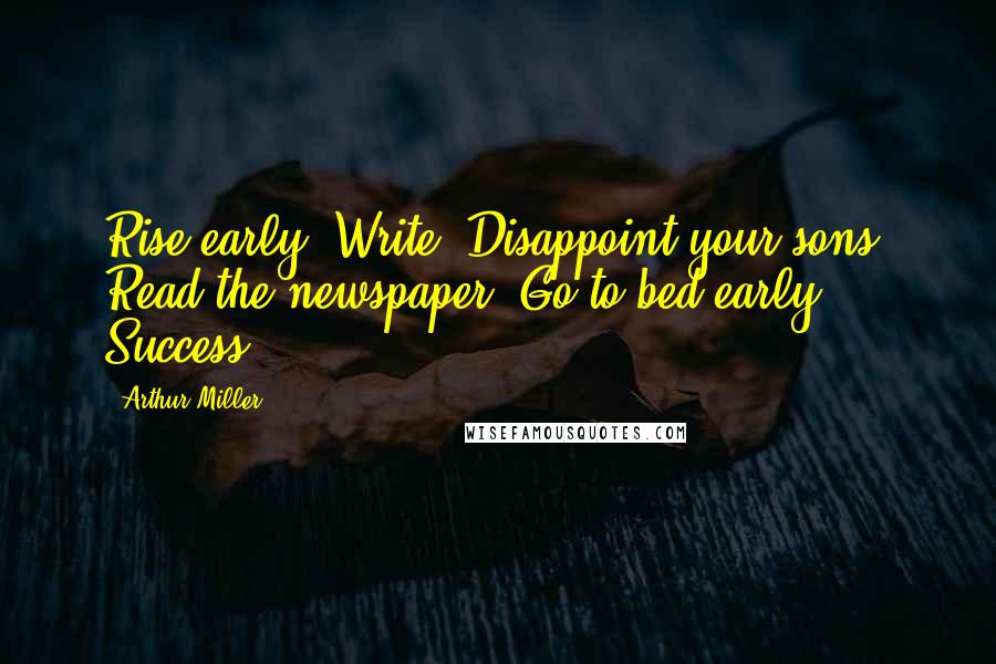 Arthur Miller Quotes: Rise early. Write. Disappoint your sons. Read the newspaper. Go to bed early. Success.
