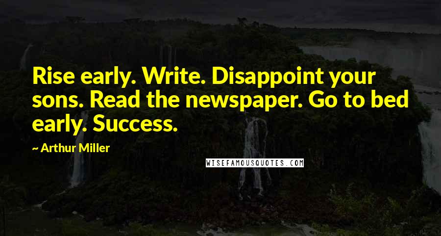 Arthur Miller Quotes: Rise early. Write. Disappoint your sons. Read the newspaper. Go to bed early. Success.