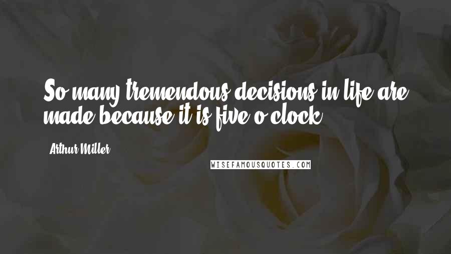 Arthur Miller Quotes: So many tremendous decisions in life are made because it is five o'clock.